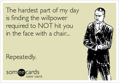The hardest part of my day
is finding the willpower
required to NOT hit you
in the face with a chair...


Repeatedly.