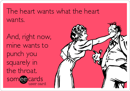 The heart wants what the heart
wants. 

And, right now,
mine wants to
punch you
squarely in
the throat.