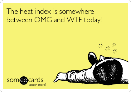 The heat index is somewhere
between OMG and WTF today!