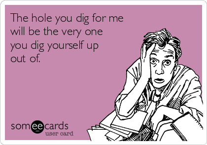 The hole you dig for me
will be the very one
you dig yourself up
out of.