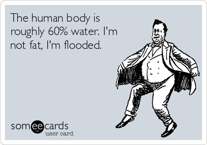 The human body is
roughly 60% water. I'm
not fat, I'm flooded.
