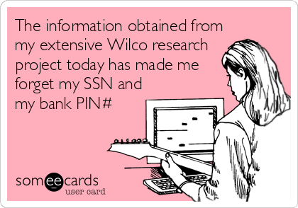 The information obtained from
my extensive Wilco research
project today has made me
forget my SSN and
my bank PIN#