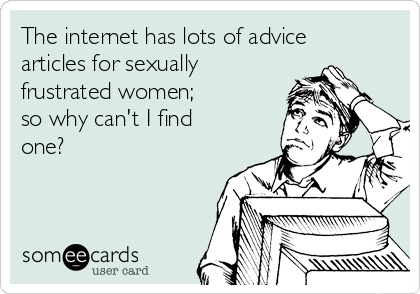 The internet has lots of advice
articles for sexually
frustrated women; 
so why can't I find
one?
