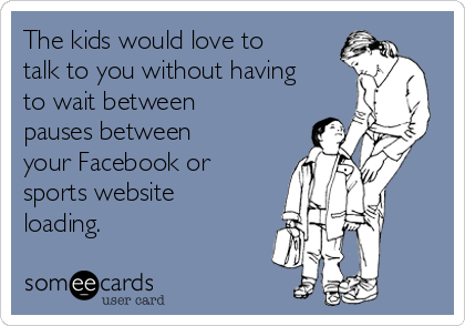 The kids would love to
talk to you without having
to wait between
pauses between
your Facebook or
sports website
loading.