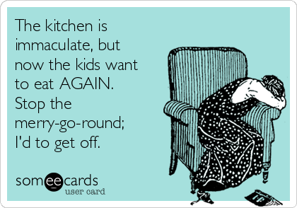 The kitchen is
immaculate, but
now the kids want
to eat AGAIN.
Stop the
merry-go-round;
I'd to get off.