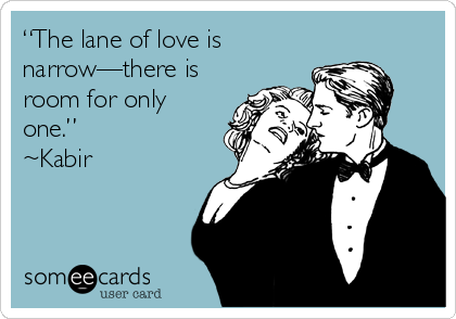 “The lane of love is
narrow—there is
room for only
one.”
~Kabir