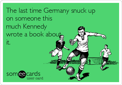 The last time Germany snuck up
on someone this
much Kennedy
wrote a book about
it.