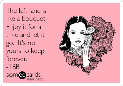 The left lane is
like a bouquet. 
Enjoy it for a
time and let it
go.  It's not
yours to keep
forever.
-TBB