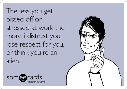 The less you get
pissed off or
stressed at work the
more i distrust you,
lose respect for you,
or think you're an
alien.