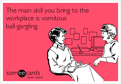 The main skill you bring to the
workplace is vomitous
ball-gargling.
   