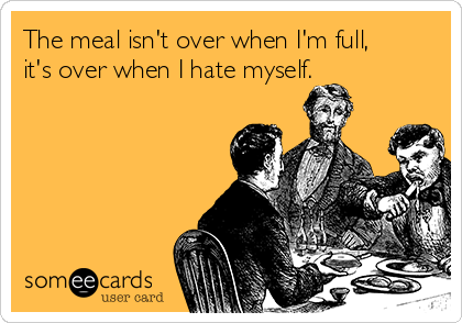 The meal isn't over when I'm full,
it's over when I hate myself.