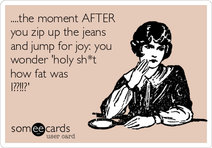 ....the moment AFTER
you zip up the jeans
and jump for joy: you
wonder 'holy sh*t
how fat was
I??!!?'