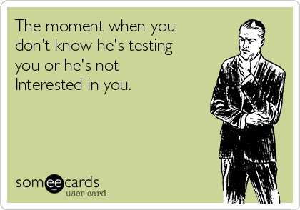 The moment when you
don't know he's testing
you or he's not
Interested in you.