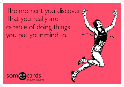 The moment you discover
That you really are
capable of doing things
you put your mind to.