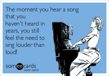 The moment you hear a song
that you
haven't heard in
years, you still
feel the need to
sing louder than
loud!