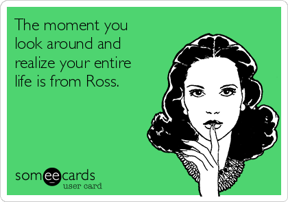 The moment you
look around and
realize your entire
life is from Ross.