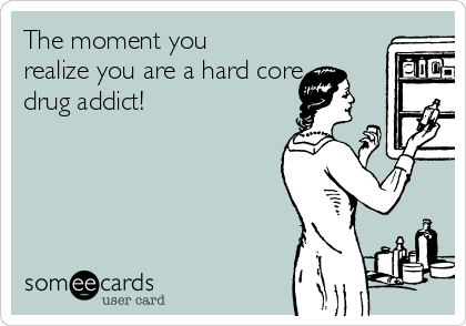 The moment you
realize you are a hard core
drug addict!