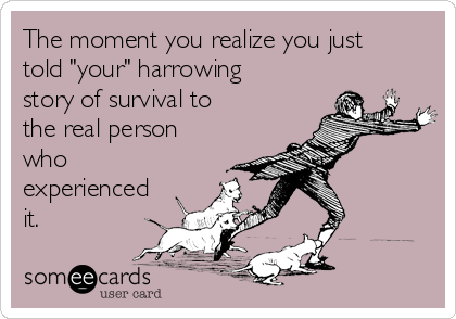 The moment you realize you just
told "your" harrowing
story of survival to
the real person
who
experienced
it.