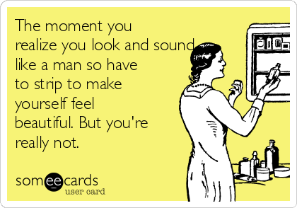 The moment you
realize you look and sound
like a man so have
to strip to make
yourself feel
beautiful. But you're
really not.