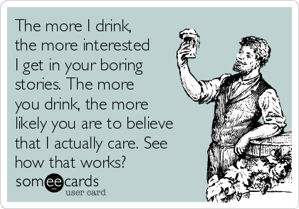 The more I drink,
the more interested
I get in your boring
stories. The more
you drink, the more
likely you are to believe
that I actually care. See
how that works?