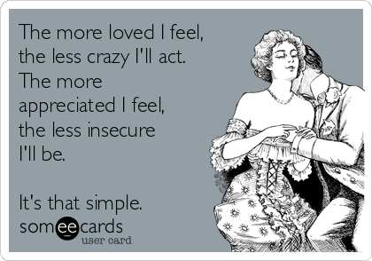 The more loved I feel,
the less crazy I'll act. 
The more
appreciated I feel,
the less insecure
I'll be.

It's that simple.
