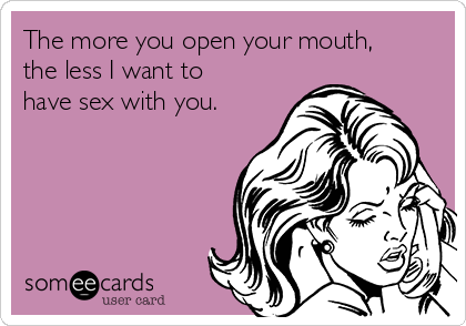 The more you open your mouth,
the less I want to
have sex with you.