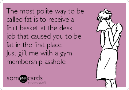 The most polite way to be
called fat is to receive a
fruit basket at the desk
job that caused you to be
fat in the first place. 
Just gift me with a gym
membership asshole.