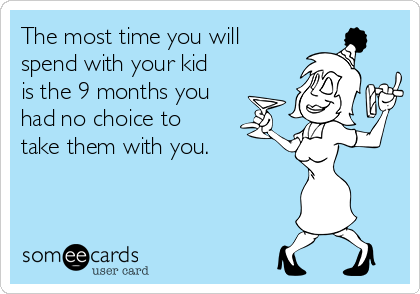 The most time you will
spend with your kid
is the 9 months you
had no choice to
take them with you.