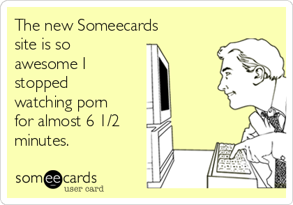 The new Someecards
site is so
awesome I 
stopped
watching porn
for almost 6 1/2
minutes.