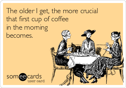 The older I get, the more crucial
that first cup of coffee
in the morning
becomes.