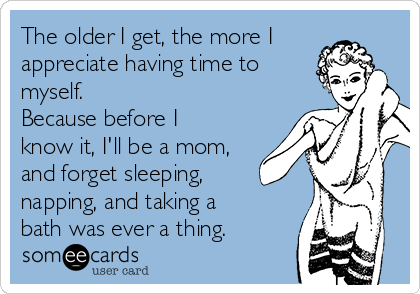 The older I get, the more I
appreciate having time to
myself.
Because before I
know it, I'll be a mom,
and forget sleeping,
napping, and taking a
bath was ever a thing.