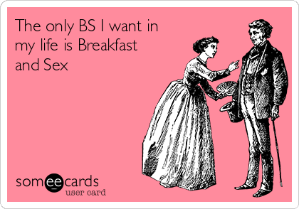 The only BS I want in
my life is Breakfast
and Sex