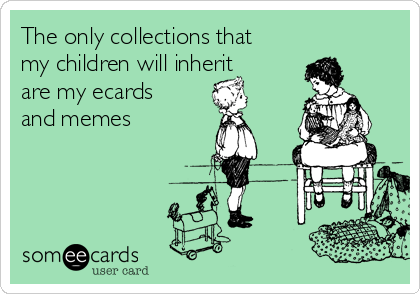 The only collections that
my children will inherit
are my ecards
and memes