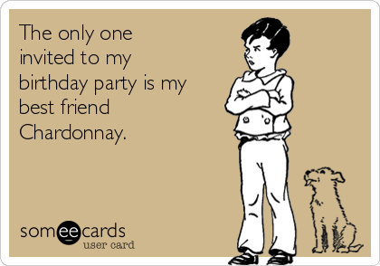 The only one 
invited to my
birthday party is my
best friend
Chardonnay.