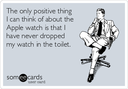 The only positive thing
I can think of about the
Apple watch is that I
have never dropped
my watch in the toilet.