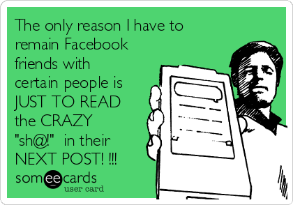 The only reason I have to
remain Facebook
friends with
certain people is
JUST TO READ
the CRAZY
"sh@!"  in their
NEXT POST! !!!