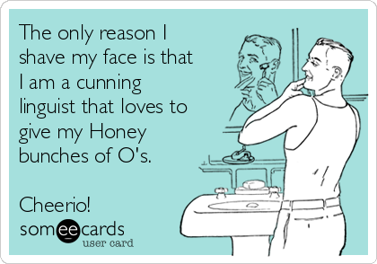 The only reason I
shave my face is that
I am a cunning
linguist that loves to
give my Honey
bunches of O's.

Cheerio!