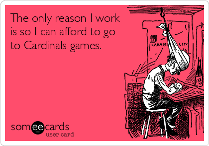 The only reason I work
is so I can afford to go
to Cardinals games.