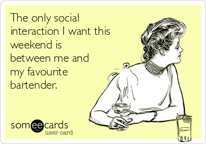 The only social
interaction I want this
weekend is
between me and
my favourite
bartender.