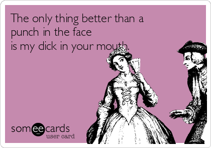 The only thing better than a
punch in the face
is my dick in your mouth.