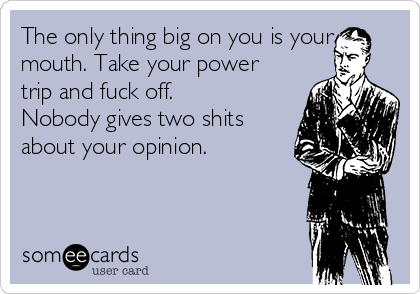The only thing big on you is your
mouth. Take your power
trip and fuck off.
Nobody gives two shits
about your opinion.