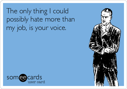 The only thing I could
possibly hate more than
my job, is your voice. 