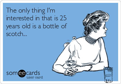 The only thing I'm
interested in that is 25
years old is a bottle of
scotch...