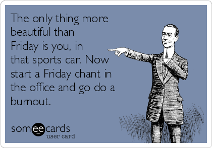The only thing more
beautiful than
Friday is you, in
that sports car. Now
start a Friday chant in
the office and go do a
burnout.