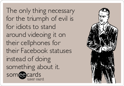 The only thing necessary
for the triumph of evil is
for idiots to stand
around videoing it on
their cellphones for
their Facebook statuses
instead of doing
something about it.
