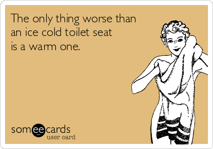 The only thing worse than
an ice cold toilet seat
is a warm one.