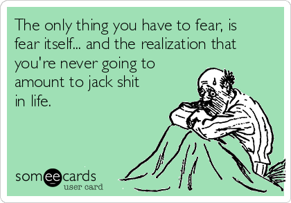 The only thing you have to fear, is
fear itself... and the realization that
you're never going to 
amount to jack shit
in life.