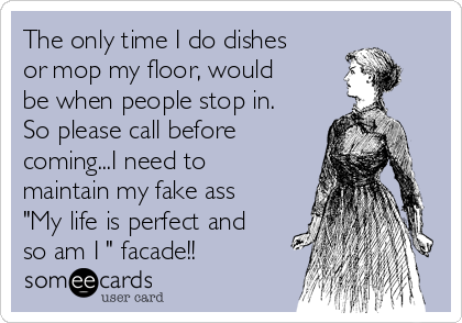 The only time I do dishes
or mop my floor, would
be when people stop in.
So please call before
coming...I need to
maintain my fake ass
"My life is perfect and
so am I " facade!!