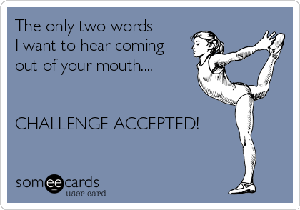 The only two words   
I want to hear coming
out of your mouth....


CHALLENGE ACCEPTED!