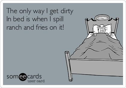The only way I get dirty
In bed is when I spill
ranch and fries on it!